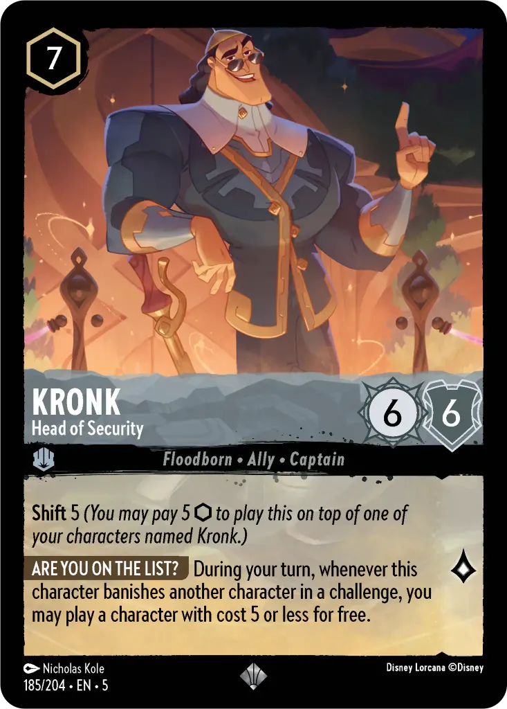Kronk - Head of Security: **Shift** 5 _You may pay 5 {I} to play this on top of one of your characters named Kronk.)_ **ARE YOU ON THE LIST?** During your turn, whenever this character banishes another character in a challenge, you may play a character with cost 5 or less for free.