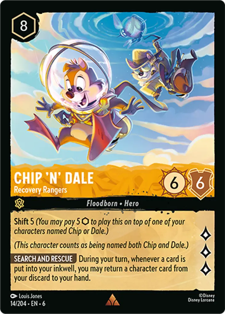 Chip 'n' Dale - Recovery Rangers: Shift 5 (You may pay 5 {I} to play this on top of one of your characters named Chip or Dale.)
(This character counts as being named both Chip and Dale.)
SEARCH AND RESCUE During your turn, whenever a card is put into your inkwell, you may return a character card from your discard to your hand.