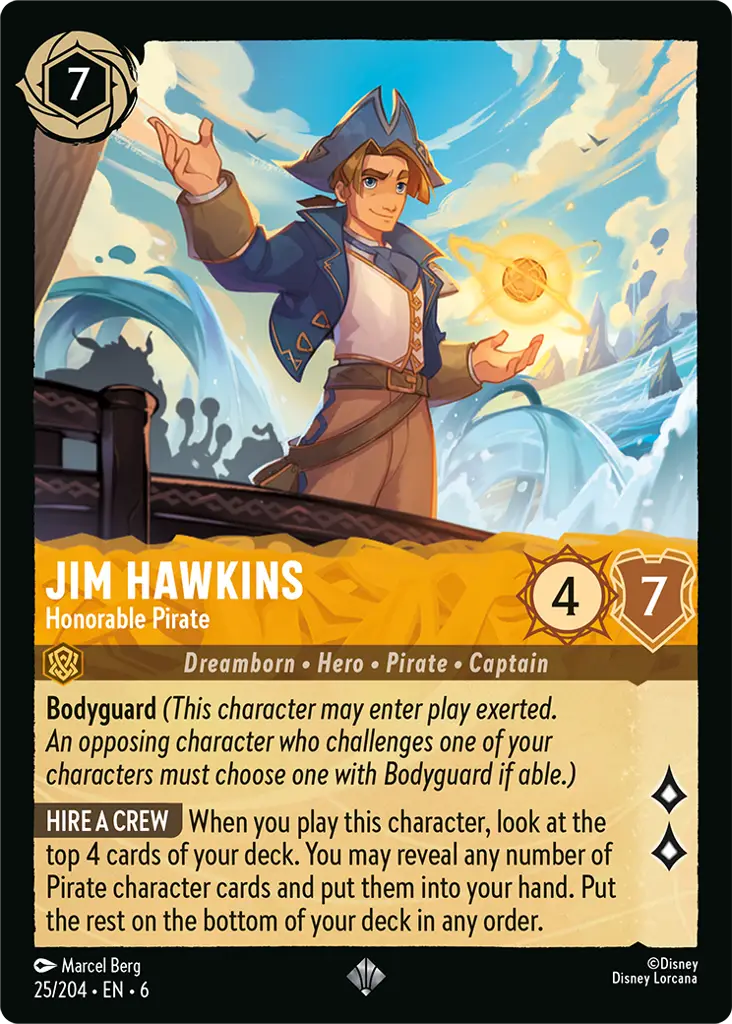 Jim Hawkins - Honorable Pirate: **Bodyguard** _(This character may enter play exerted. An opposing character who challenges one of your characters must choose one with Bodyguard if able.)_

**HIRE A CREW** When you play this character, look at the top 4 cards of your deck. You may reveal any number of Pirate character cards and put them into your hand. Put the rest on the bottom of your deck in any order.