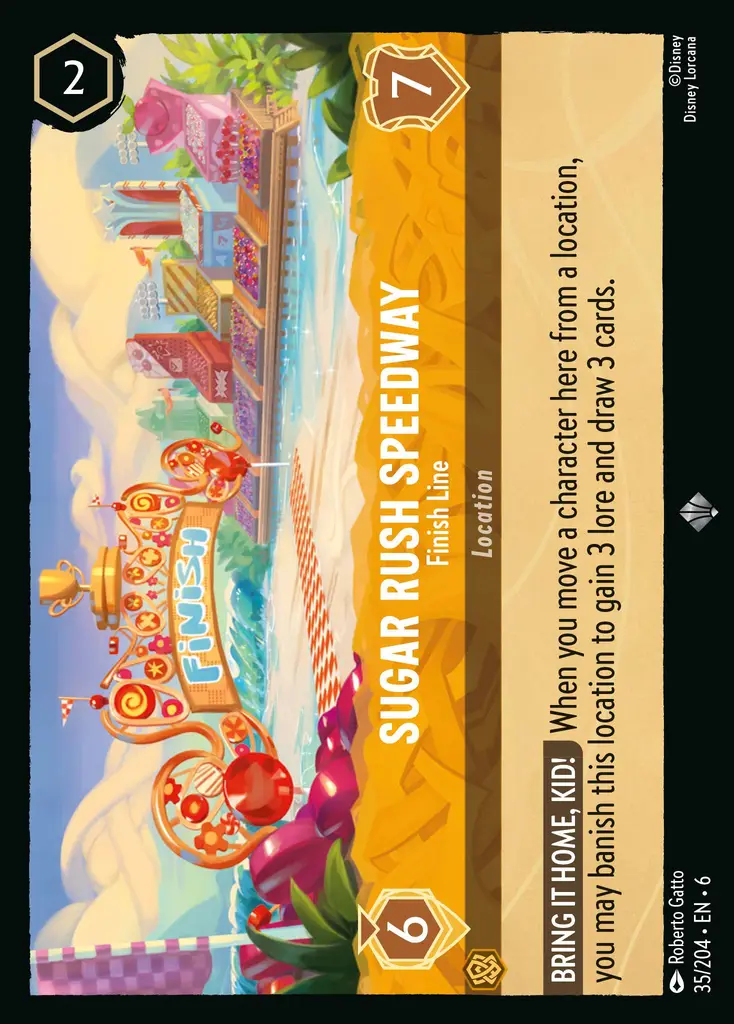 Sugar Rush Speedway - Finish Line: BRING IT HOME, LITTLE ONE! When you move a character here from another location, you may banish this location to gain 3 lore and draw 3 cards.