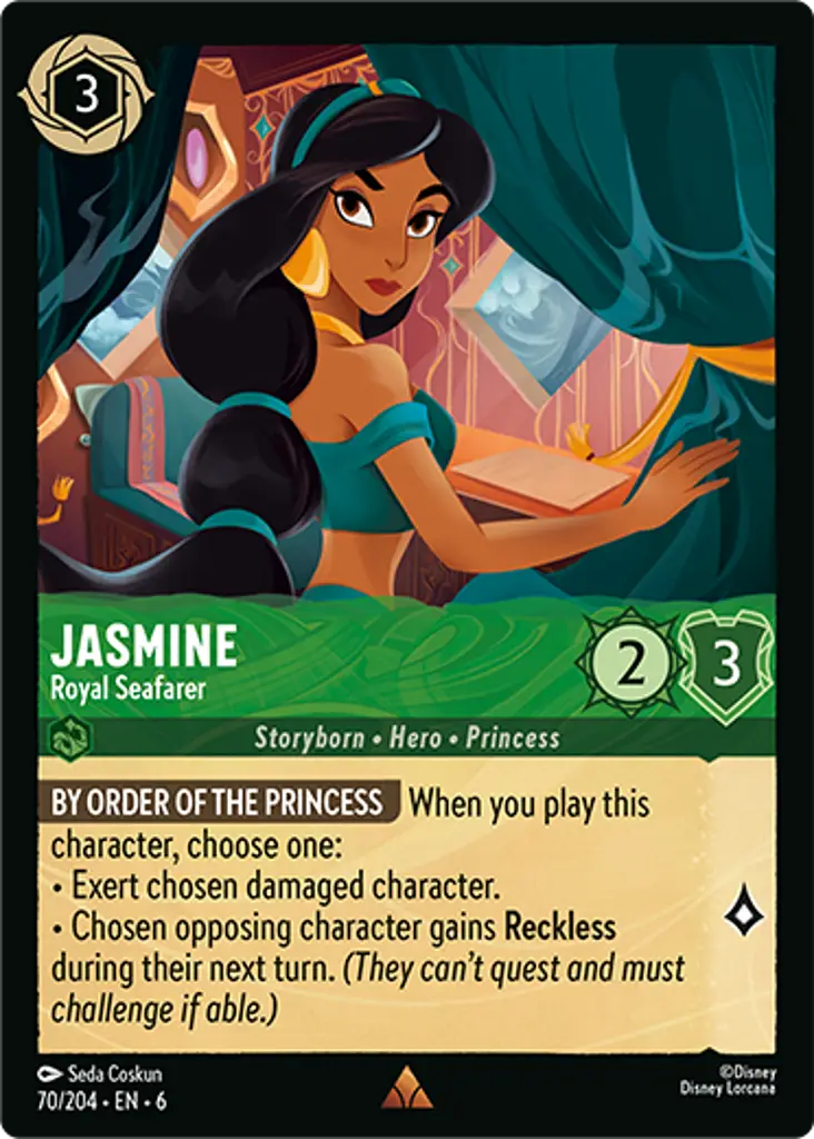 Jasmine - Royal Seafarer: BY ORDER OF THE PRINCESS When you play this character, choose one: 
* Exert chosen damaged character. 
* Chosen opposing character gains Reckless during their next turn. (They can't quest and must challenge if able.)