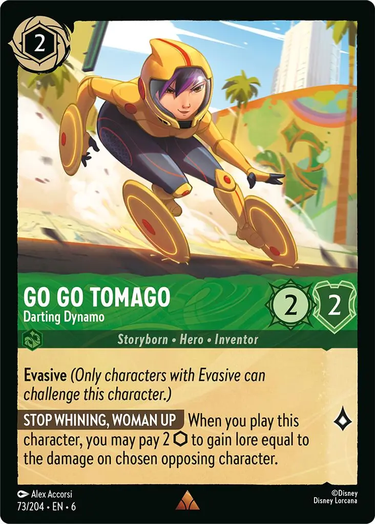 Go Go Tomago - Darting Dynamo: **Evasive** _(Only characters with Evasive can challenge this character.)_

**STOP WHINING, WOMAN UP** When you play this character, you may pay 2 {I} to gain lore equal to the damage on chosen opposing character.