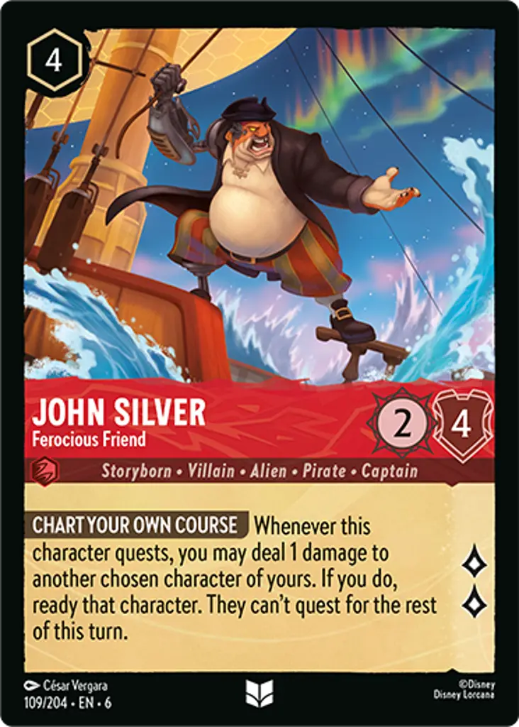 John Silver - Ferocious Friend: YOU HAVE TO CHART YOUR OWN COURSE Whenever this character quests, you may deal 1 damage to one of your other characters. If you do, ready that character. They cannot quest this turn.