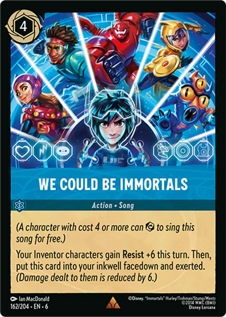 We Could Be Immortals: _(A character with cost 4 or more can {E} to sing this song for free.)_

Your Inventor characters gain **Resist** +6 this turn. Then, put this card into your inkwell facedown and exerted. _(Damage dealt to them is reduced by 6.)_