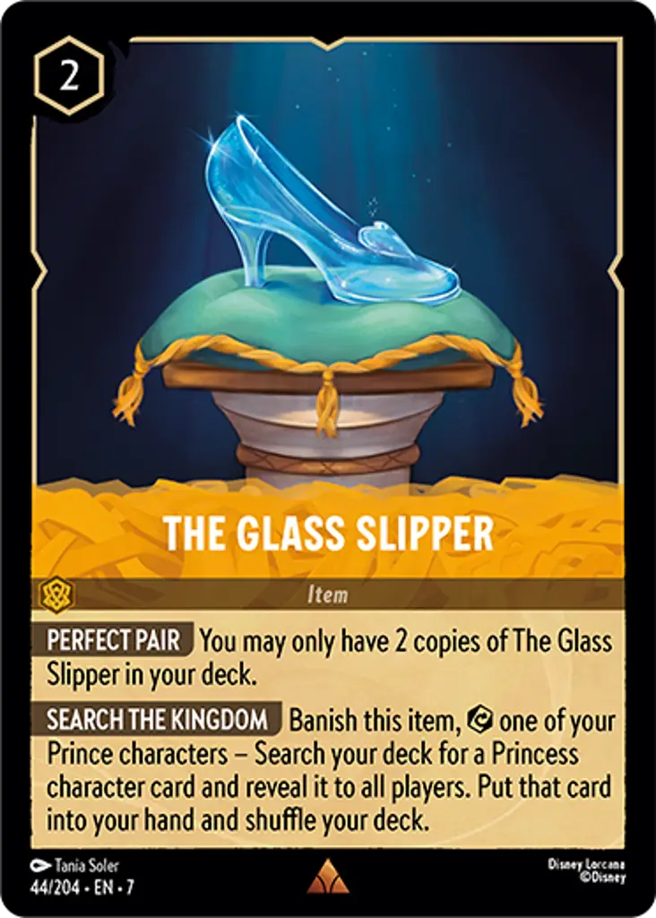 The Glass Slipper: PERFECT PAIR You may only have 2 copies of The Glass Slipper in your deck.

SEARCH THE KINGDOM Banish this item, {E} one of your Prince characters – Search your deck for a Princess character card and reveal it to all players. Put that card into your hand and shuffle your deck.
