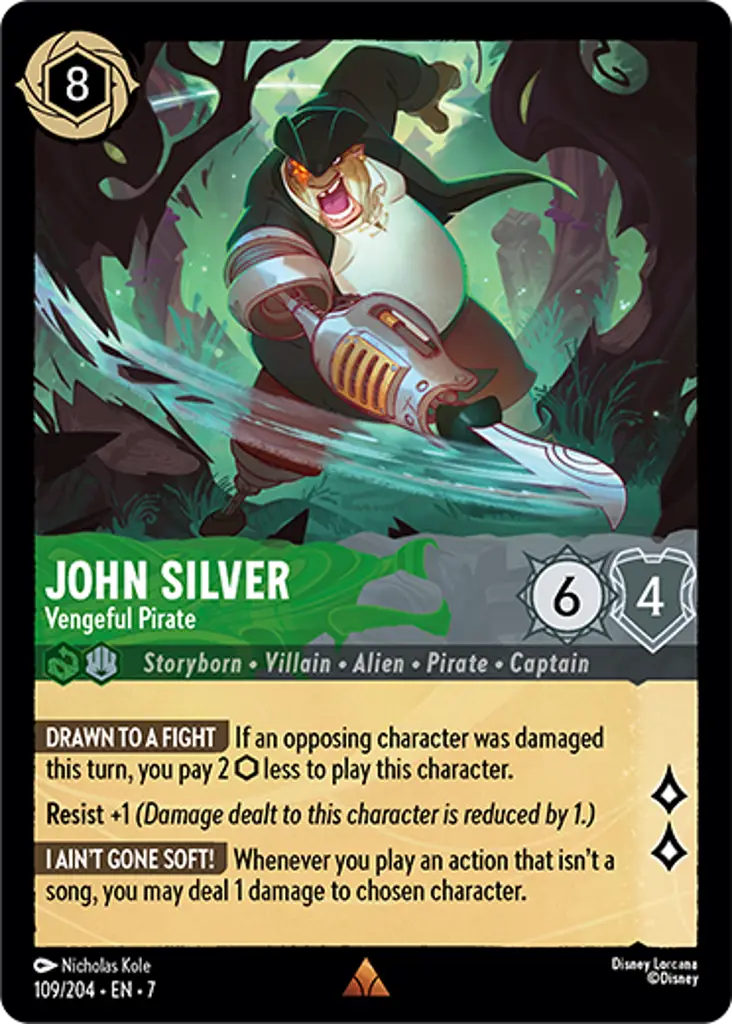 John Silver - Vengeful Pirate: DRAWN TO A FIGHT If an opposing character was damaged this turn, you pay 2 {I} less to play this character.
Resist +1
I AIN'T GONE SOFT! Whenever you play an action that isn't a song, you may deal 1 damage to chosen character.