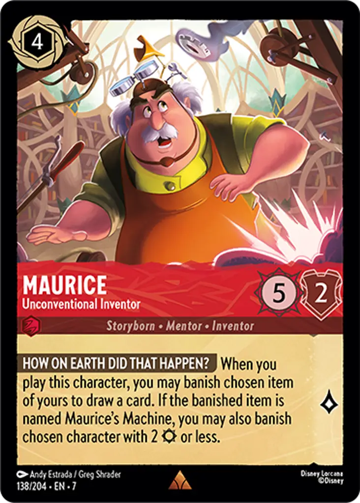 Maurice - Unconventional Inventor: HOW ON EARTH DID THAT HAPPEN? When you play this character, you may banish chosen item of yours to draw a card. If the banished item is named Maurice’s Machine, you may also banish chosen character with 2 {S} or less.