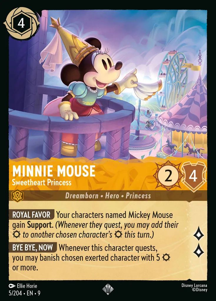 Minnie Mouse - Sweetheart Princess: ROYAL FAVOR Your characters named Mickey Mouse gain Support. (Whenever they quest, you may add their {S} to another chosen character's {S} this turn.)
BYE BYE, NOW Whenever this character quests, you may banish chosen exerted character with 5 {S} or more.