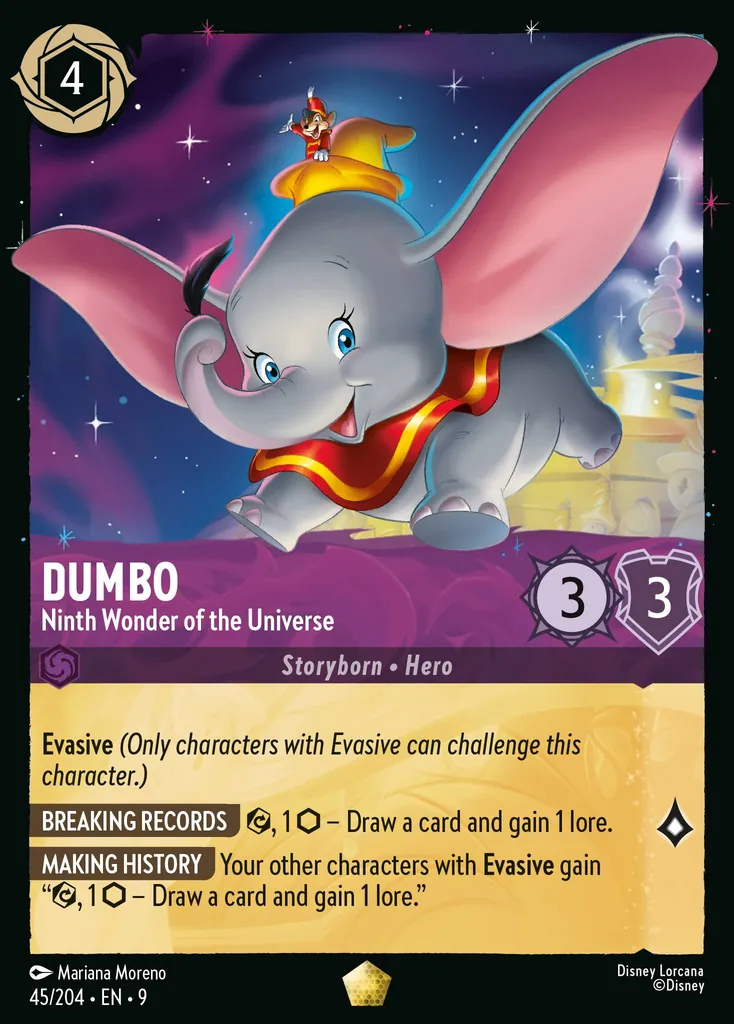 Dumbo - Ninth Wonder of the Universe: Evasive
BREAKING RECORDS {E}, 1 {I} – Draw a card and gain 1 lore.
MAKING HISTORY Your other characters with Evasive gain "{E}, 1 {I} – Draw a card and gain 1 lore."