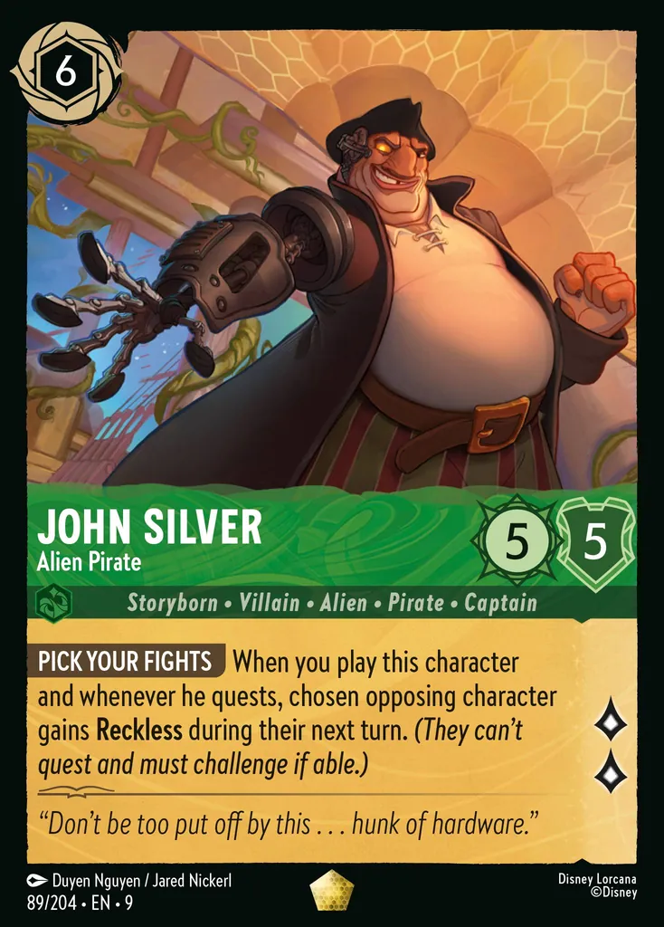 John Silver - Alien Pirate: **PICK YOUR FIGHTS** When you play this character and whenever he quests, chosen opposing character gains **Reckless** during their next turn. _(They can't quest and must challenge if able.)_