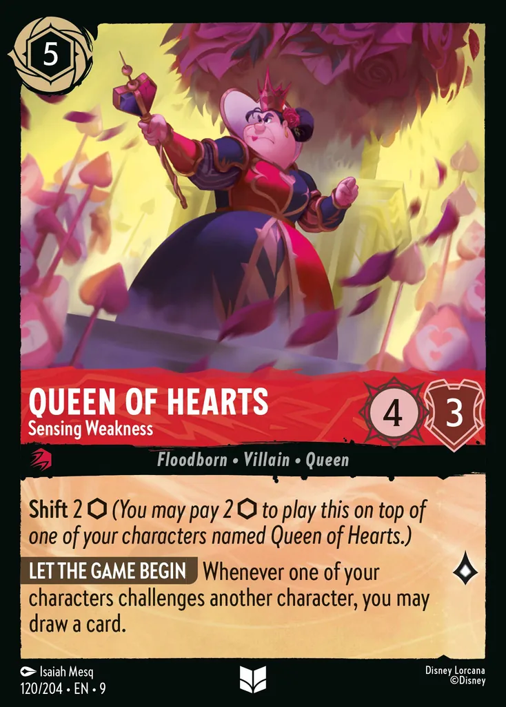 Queen of Hearts - Sensing Weakness: **Shift** 2 _You may pay 2 {I} to play this on top of one of your characters named Queen of Hearts.)_

**LET THE GAME BEGIN** Whenever one of your characters challenges another character, you may draw a card.