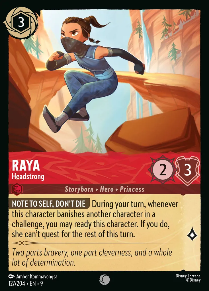 Raya - Headstrong: **NOTE TO SELF, DON’T DIE** During your turn, whenever this character banishes another character in a challenge, you may ready this character. She can’t quest for the rest of this turn.