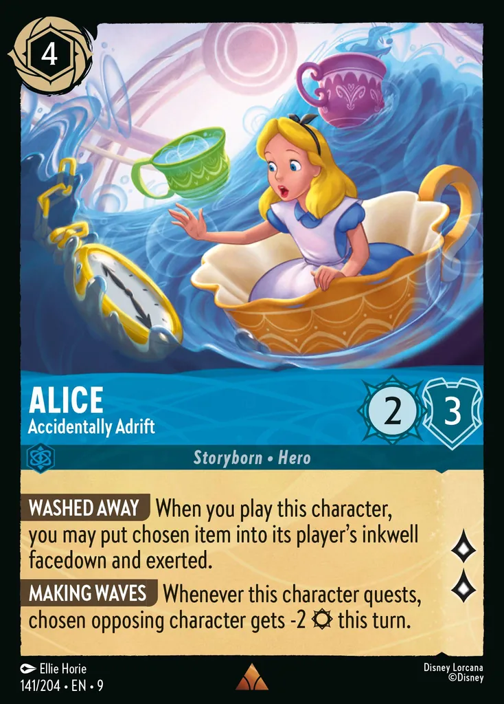 Alice - Accidentally Adrift: WASHED AWAY When you play this character, you may put chosen item into its player's inkwell facedown and exerted.
MAKING WAVES Whenever this character quests, chosen opposing character gets -2 {S} this turn.