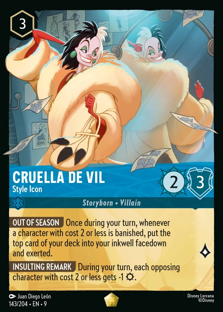 Cruella De Vil - Style Icon: OUT OF SEASON Once during your turn, whenever a character with cost 2 or less is banished, put the top card of your deck into your inkwell facedown and exerted.
INSULTING REMARK During your turn, each opposing character with cost 2 or less gets -1 {S}.
