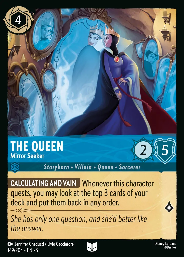 The Queen - Mirror Seeker: **CALCULATING AND VAIN** Whenever this character quests, you may look at the top 3 cards of your deck and put them back in any order.