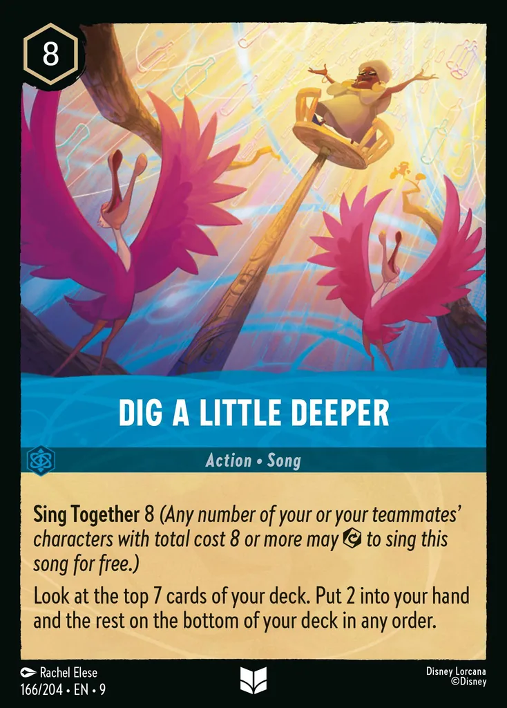 Dig A Little Deeper: **Sing Together** 8 _(Any number of your of your teammates' characters with total cost 8 or more may {E} to sing this song for free.)_


Look at the top 7 cards of your deck. Put 2 into your hand. Put the rest on the bottom of your deck in any order.