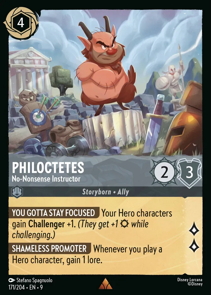Philoctetes - No-Nonsense Instructor: **YOU GOTTA STAY FOCUSED** Your Hero characters gain **Challenger** +1. _(They get +1 {S} while challenging.)_


**SHAMELESS PROMOTER** Whenever you play a Hero character, gain 1 lore.