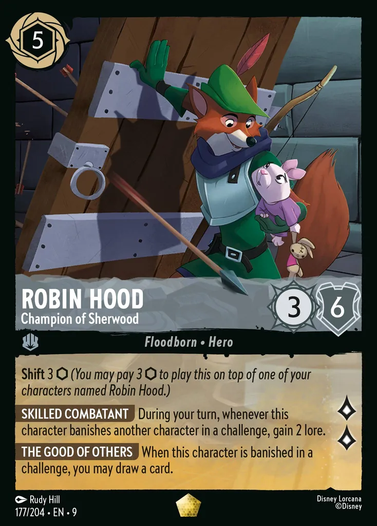 Robin Hood - Champion of Sherwood: **Shift** 3 _(You may pay 3 {I} to play this on top of one of your characters named Robin Hood.)_


**SKILLED COMBATANT** During your turn, whenever this character banishes another character in a challenge, gain 2 lore.


**THE GOOD OF OTHERS** When this character is banished in a challenge, you may draw a card.