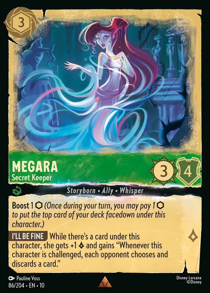 Megara - Secret Keeper: Boost 1 (Once during your turn, you may pay 1 to put the top card of your deck facedown under this character.) I'LL BE FINE While there's a card under this character, she gets +1 {L} and gains "Whenever this character is challenged, each opponent chooses and discards a card."