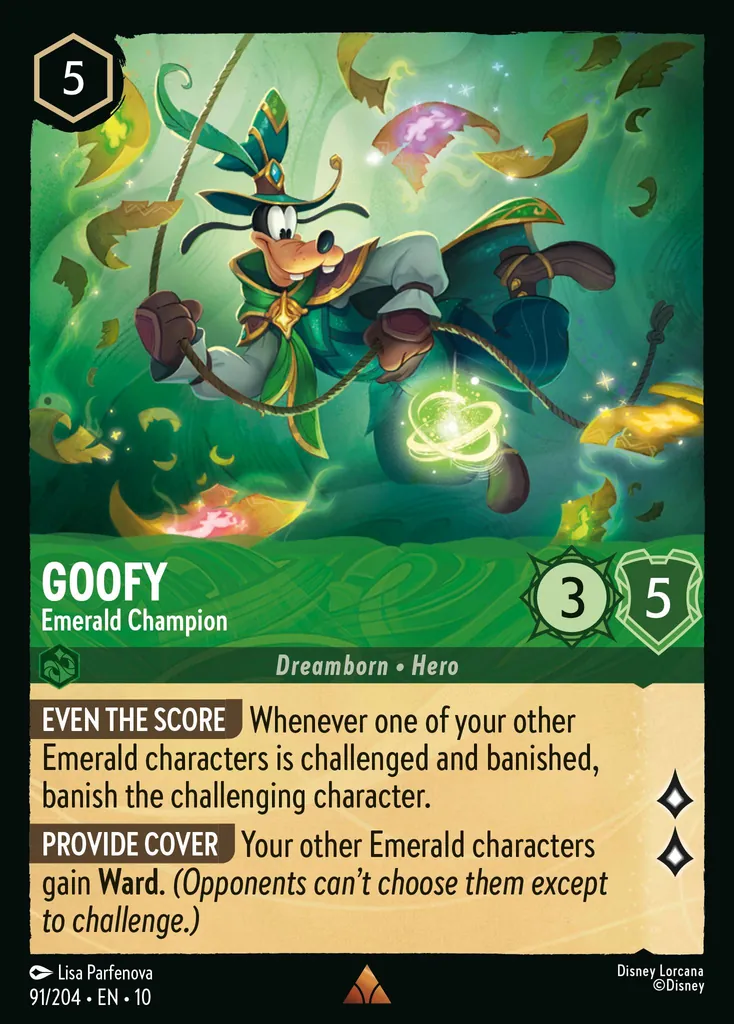 Goofy - Emerald Champion: EVEN THE SCORE Whenever one of your other Emerald characters is challenged and banished, banish the challenging character. PROVIDE COVER Your other Emerald characters gain Ward. (Opponents can't choose them except to challenge.)