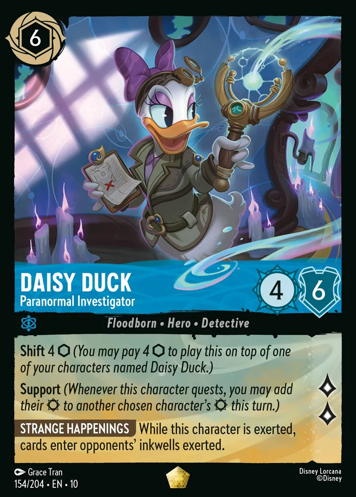 Daisy Duck - Paranormal Investigator: Shift 4 (You may pay 4 to play this on top of one of your characters named Daisy Duck.) Support (Whenever this character quests, you may add their to another chosen character's this turn.) STRANGE HAPPENINGS While this character is exerted, cards enter opponents' inkwells exerted.