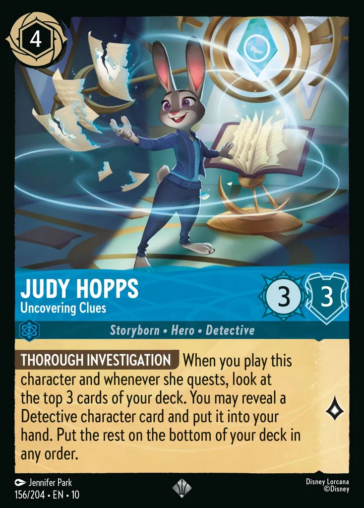 Judy Hopps - Uncovering Clues: THOROUGH INVESTIGATION When you play this character and whenever she quests, look at the top 3 cards of your deck. You may reveal a Detective character card and put it into your hand. Put the rest on the bottom of your deck in any order.