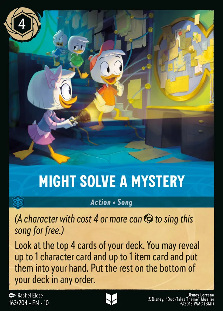 Might Solve a Mystery: (A character with cost 4 or more can to sing this song for free.) Look at the top 4 cards of your deck. You may reveal up to 1 character card and up to 1 item card and put them into your hand. Put the rest on the bottom of your deck in any order.